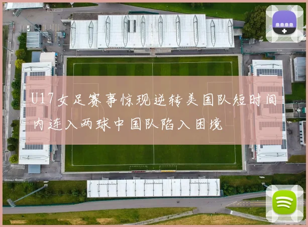 U17女足赛事惊现逆转美国队短时间内连入两球中国队陷入困境