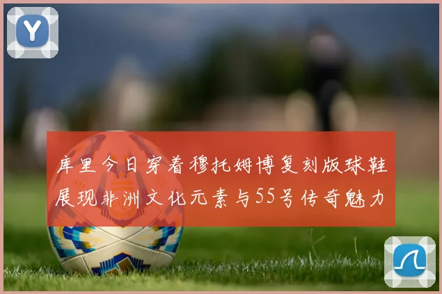 库里今日穿着穆托姆博复刻版球鞋展现非洲文化元素与55号传奇魅力