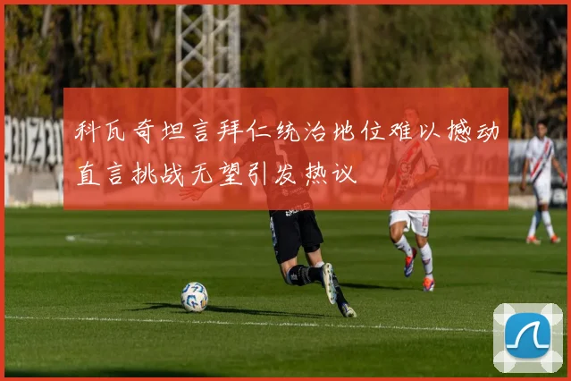 科瓦奇坦言拜仁统治地位难以撼动直言挑战无望引发热议