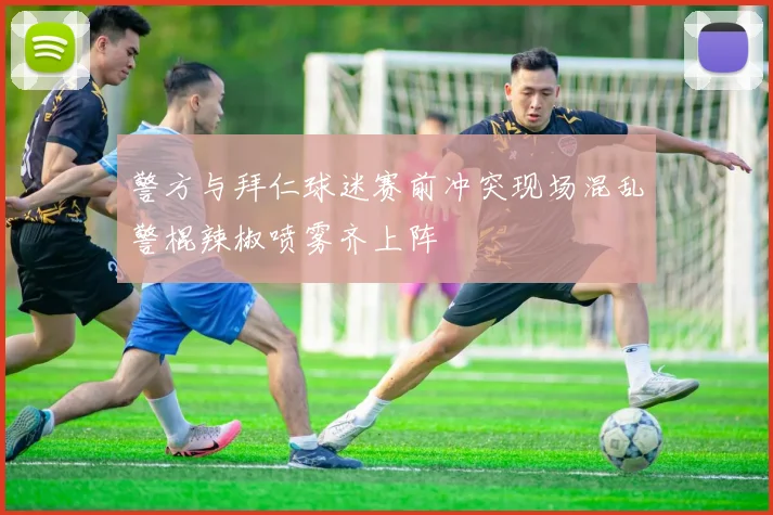 警方与拜仁球迷赛前冲突现场混乱警棍辣椒喷雾齐上阵