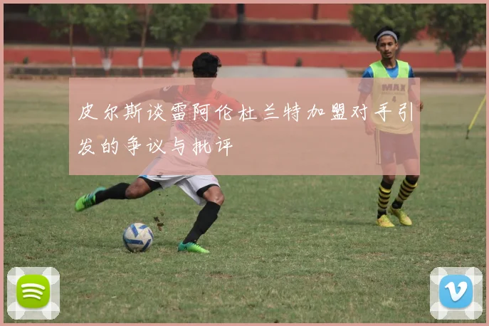 皮尔斯谈雷阿伦杜兰特加盟对手引发的争议与批评