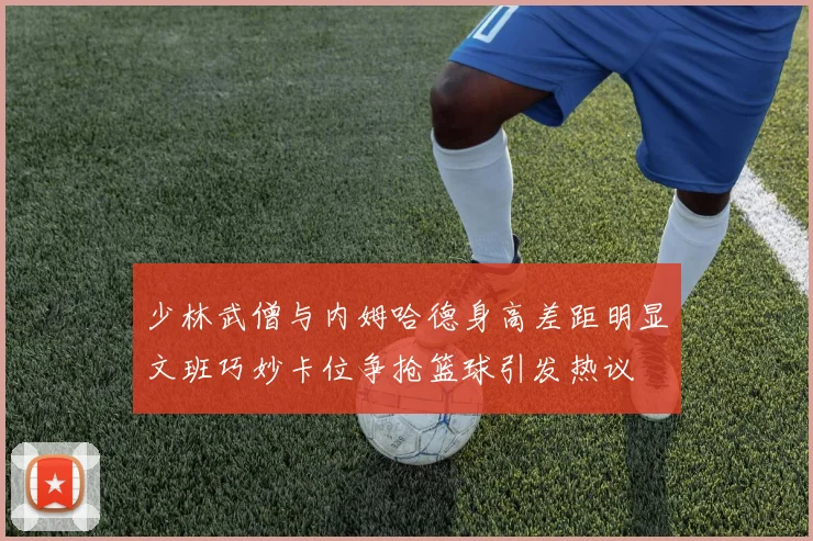 少林武僧与内姆哈德身高差距明显文班巧妙卡位争抢篮球引发热议
