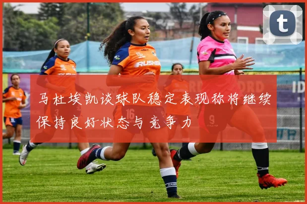 马杜埃凯谈球队稳定表现称将继续保持良好状态与竞争力