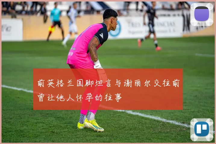 前英格兰国脚坦言与谢丽尔交往前曾让他人怀孕的往事