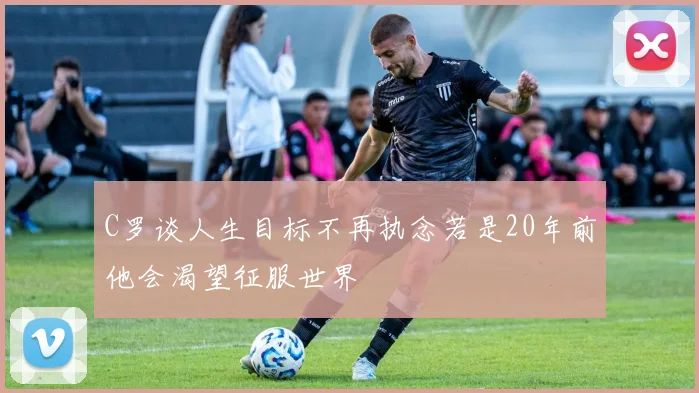 C罗谈人生目标不再执念若是20年前他会渴望征服世界