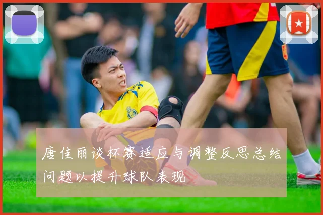 唐佳丽谈杯赛适应与调整反思总结问题以提升球队表现