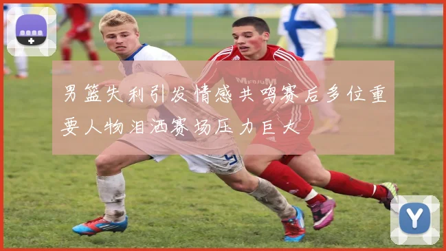 男篮失利引发情感共鸣赛后多位重要人物泪洒赛场压力巨大
