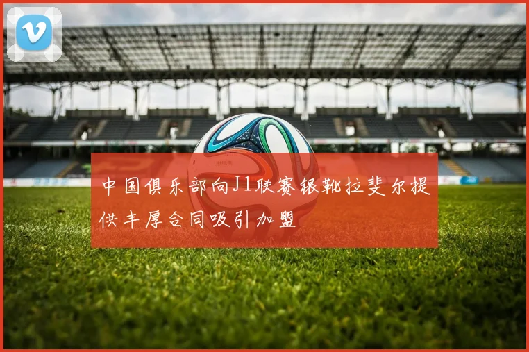 中国俱乐部向J1联赛银靴拉斐尔提供丰厚合同吸引加盟