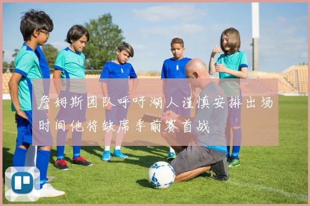 詹姆斯团队呼吁湖人谨慎安排出场时间他将缺席季前赛首战