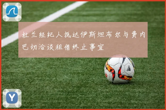杜兰经纪人抵达伊斯坦布尔与费内巴切洽谈租借终止事宜