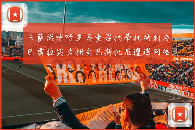 卡萨诺呼吁罗马重召托蒂托纳利与巴雷拉实力相当巴斯托尼遭遇网络暴力