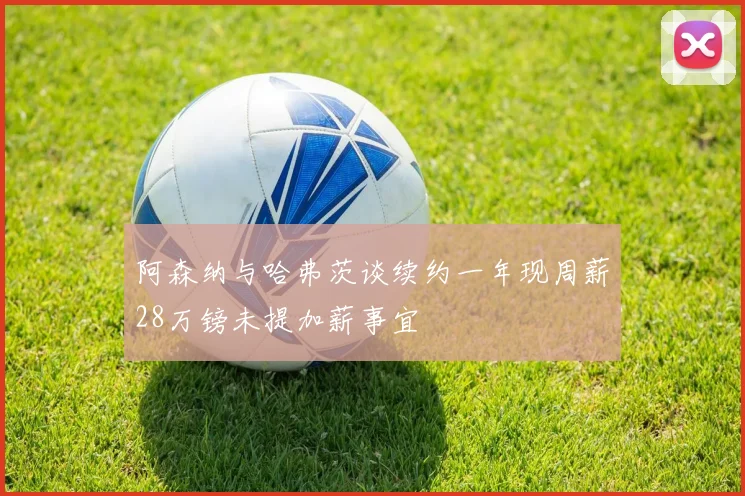 阿森纳与哈弗茨谈续约一年现周薪28万镑未提加薪事宜