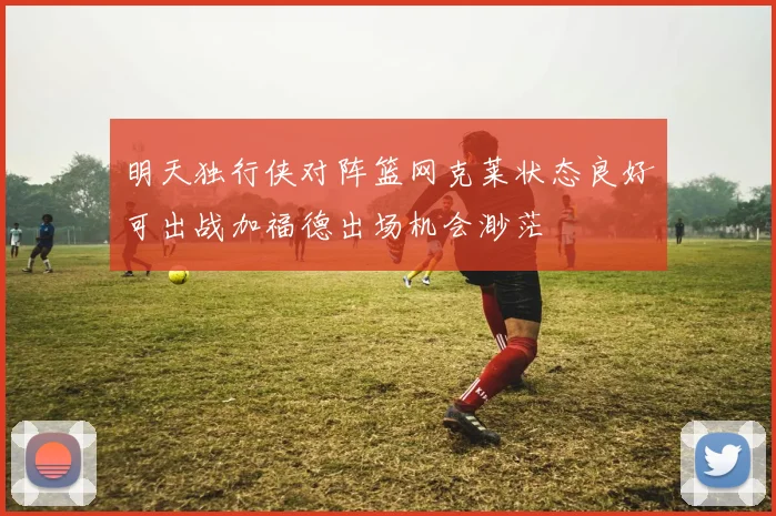 明天独行侠对阵篮网克莱状态良好可出战加福德出场机会渺茫