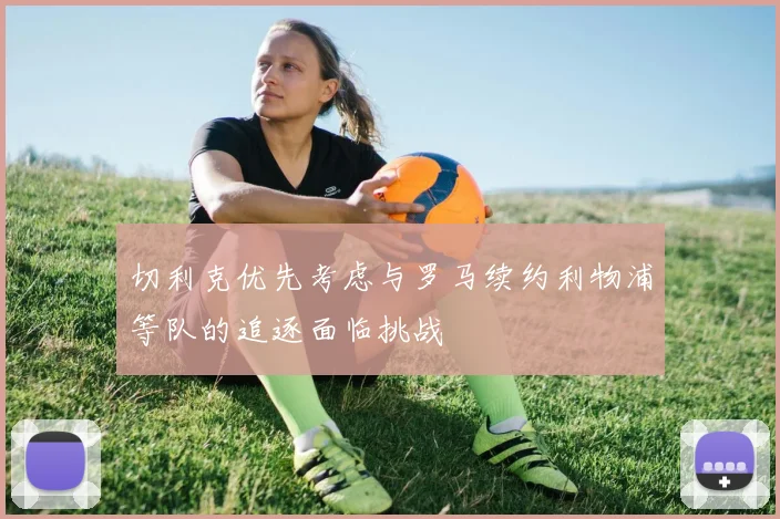 切利克优先考虑与罗马续约利物浦等队的追逐面临挑战