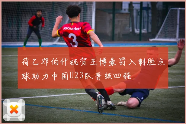 荷乙邓伯什祝贺王博豪罚入制胜点球助力中国U23队晋级四强