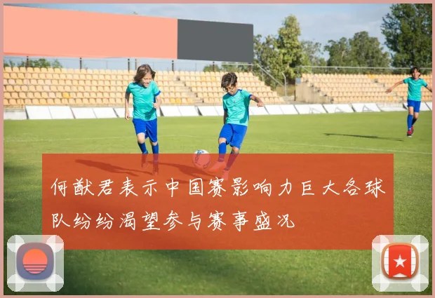 何猷君表示中国赛影响力巨大各球队纷纷渴望参与赛事盛况