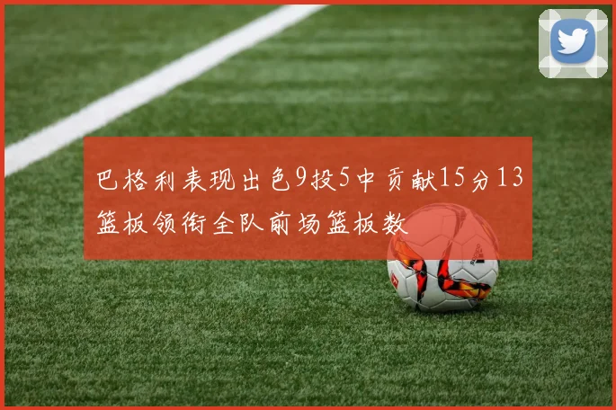 巴格利表现出色9投5中贡献15分13篮板领衔全队前场篮板数