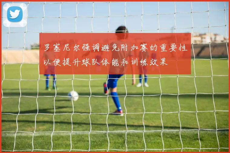 罗塞尼尔强调避免附加赛的重要性以便提升球队体能和训练效果