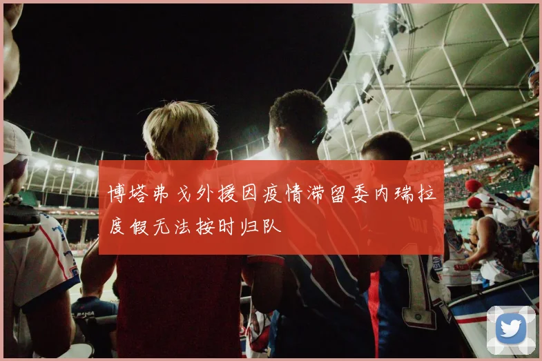 博塔弗戈外援因疫情滞留委内瑞拉度假无法按时归队