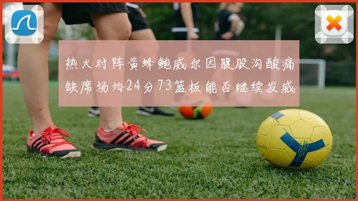热火对阵黄蜂鲍威尔因腹股沟酸痛缺席场均24分73篮板能否继续发威