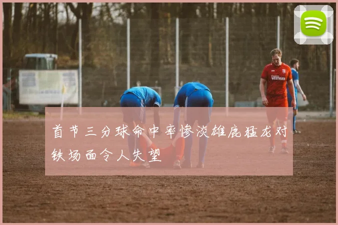 首节三分球命中率惨淡雄鹿猛龙对铁场面令人失望