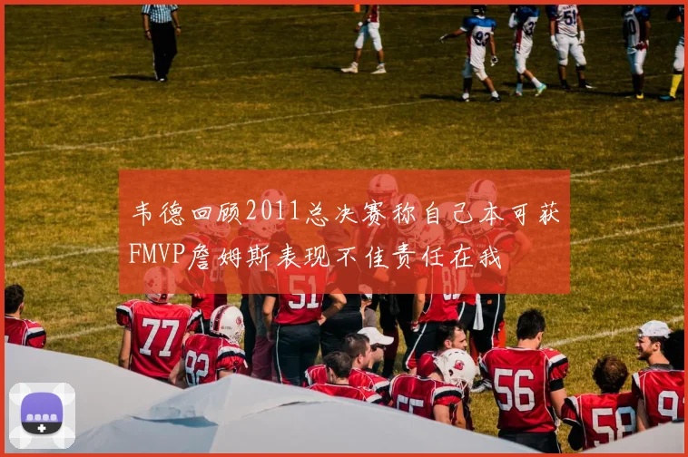 韦德回顾2011总决赛称自己本可获FMVP詹姆斯表现不佳责任在我