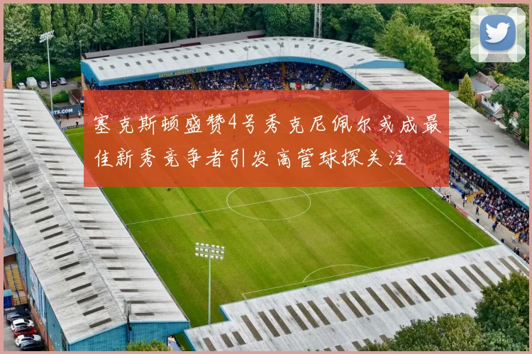 塞克斯顿盛赞4号秀克尼佩尔或成最佳新秀竞争者引发高管球探关注