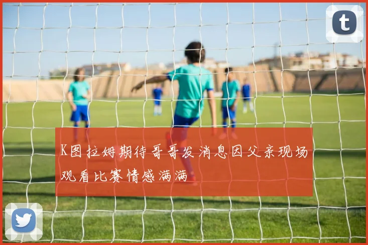 K图拉姆期待哥哥发消息因父亲现场观看比赛情感满满