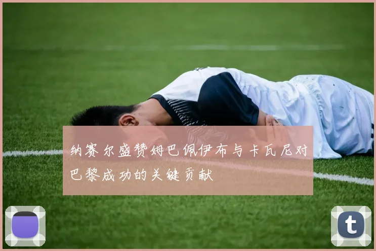 纳赛尔盛赞姆巴佩伊布与卡瓦尼对巴黎成功的关键贡献