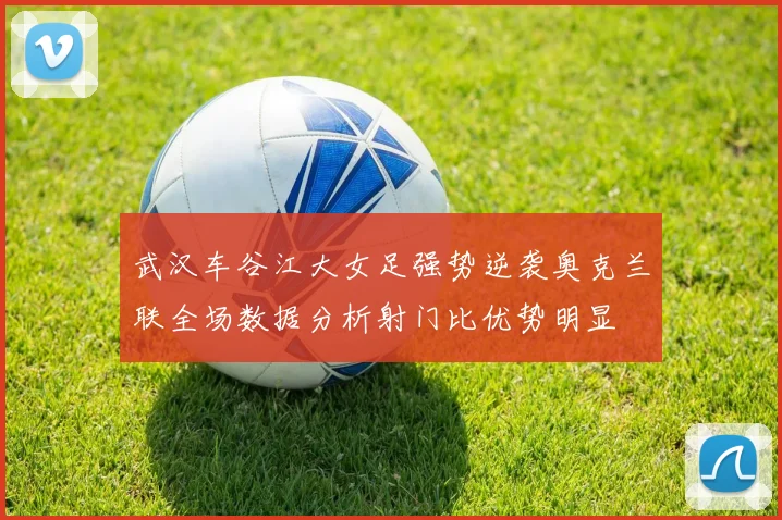 武汉车谷江大女足强势逆袭奥克兰联全场数据分析射门比优势明显