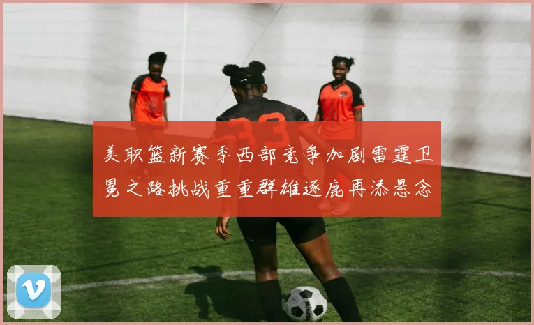 美职篮新赛季西部竞争加剧雷霆卫冕之路挑战重重群雄逐鹿再添悬念