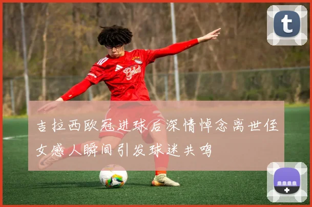 吉拉西欧冠进球后深情悼念离世侄女感人瞬间引发球迷共鸣