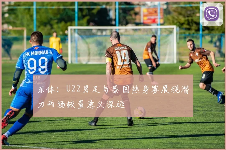 东体：U22男足与泰国热身赛展现潜力两场较量意义深远