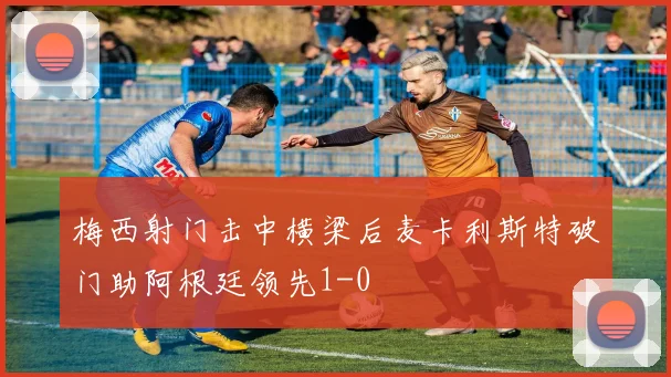 梅西射门击中横梁后麦卡利斯特破门助阿根廷领先1-0