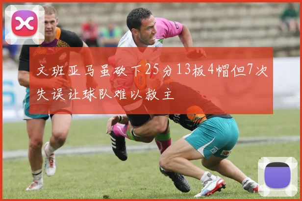 文班亚马虽砍下25分13板4帽但7次失误让球队难以救主