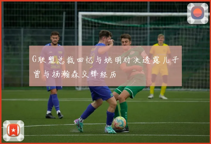 G联盟总裁回忆与姚明对决透露儿子曾与杨瀚森交锋经历