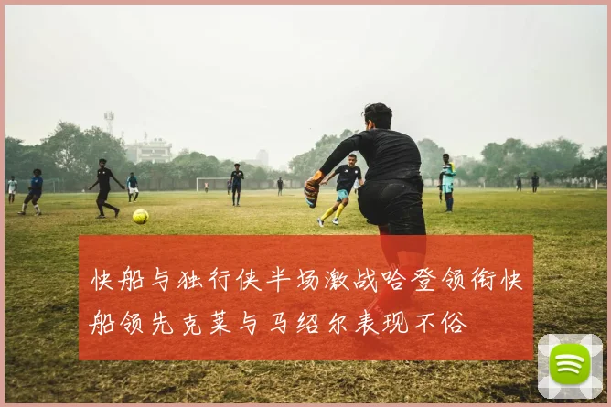 快船与独行侠半场激战哈登领衔快船领先克莱与马绍尔表现不俗