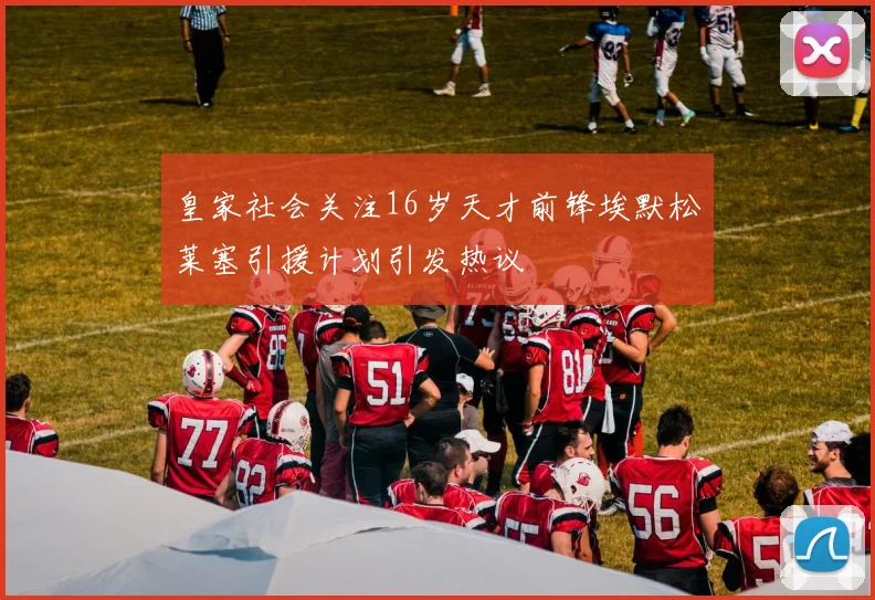 皇家社会关注16岁天才前锋埃默松莱塞引援计划引发热议
