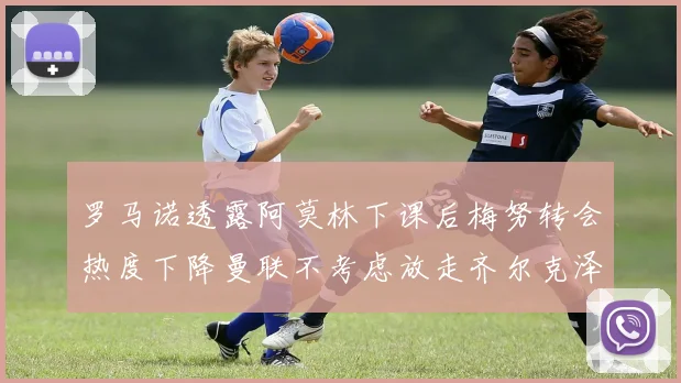 罗马诺透露阿莫林下课后梅努转会热度下降曼联不考虑放走齐尔克泽