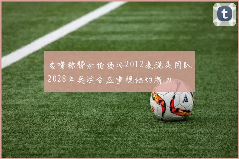 名嘴称赞杜伦场均2012表现美国队2028年奥运会应重视他的潜力