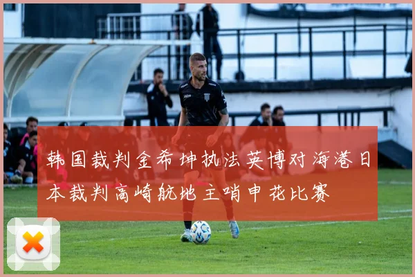 韩国裁判金希坤执法英博对海港日本裁判高崎航地主哨申花比赛